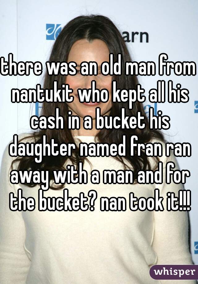 there was an old man from nantukit who kept all his cash in a bucket his daughter named fran ran away with a man and for the bucket? nan took it!!!