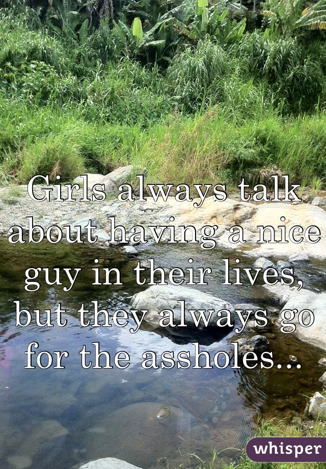 Girls always talk about having a nice guy in their lives, but they always go for the assholes...