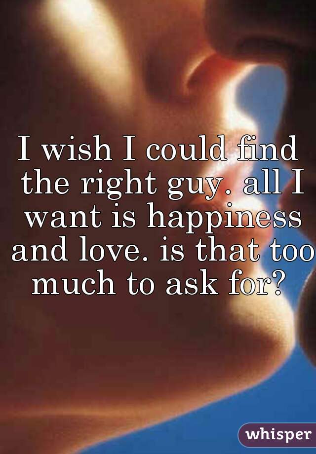 I wish I could find the right guy. all I want is happiness and love. is that too much to ask for? 