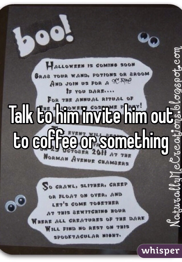 Talk to him invite him out to coffee or something 