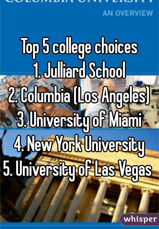 Top 5 college choices
1. Julliard School
2. Columbia (Los Angeles)
3. University of Miami
4. New York University
5. University of Las Vegas 