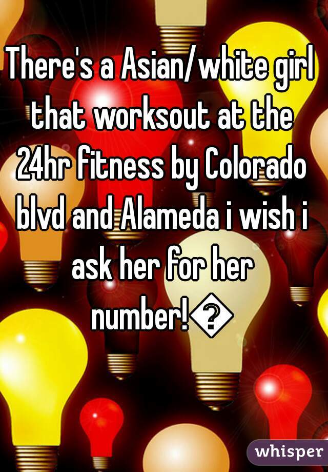 There's a Asian/white girl that worksout at the 24hr fitness by Colorado blvd and Alameda i wish i ask her for her number!😍