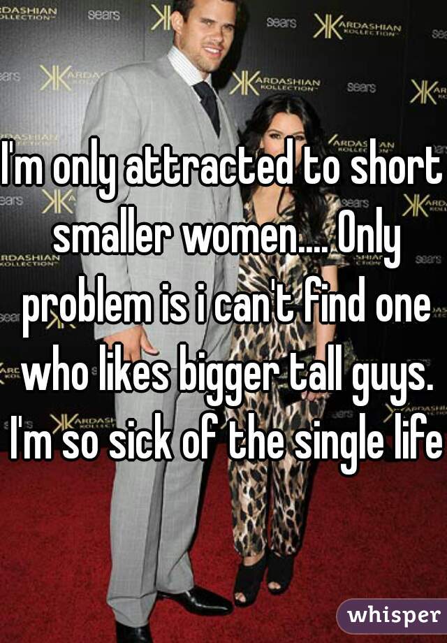 I'm only attracted to short smaller women.... Only problem is i can't find one who likes bigger tall guys. I'm so sick of the single life.