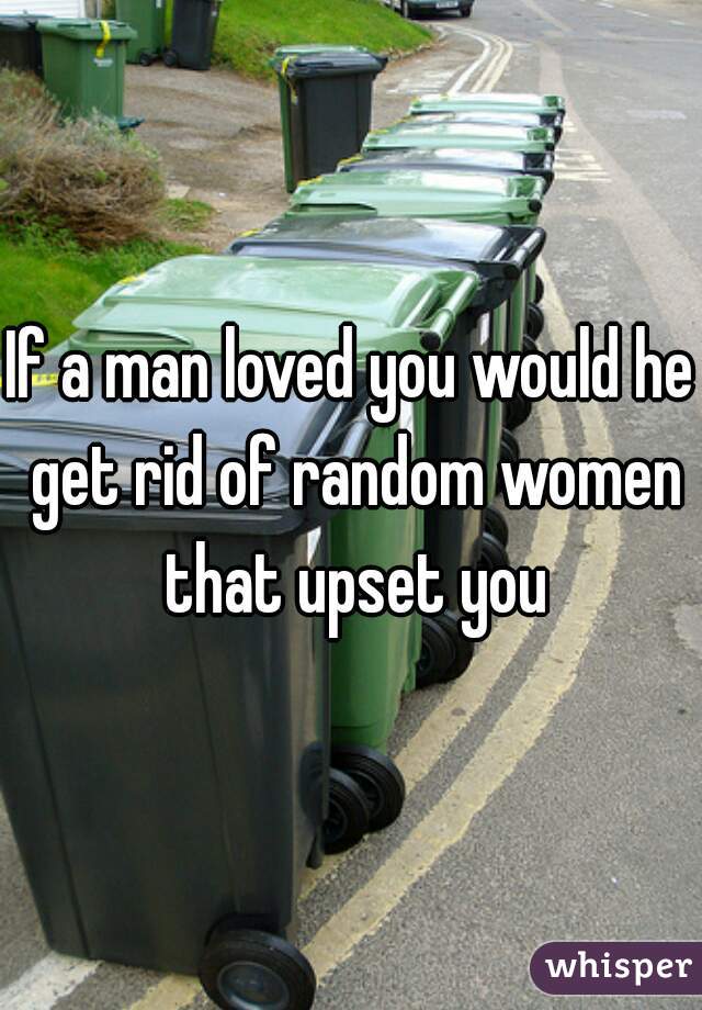 If a man loved you would he get rid of random women that upset you