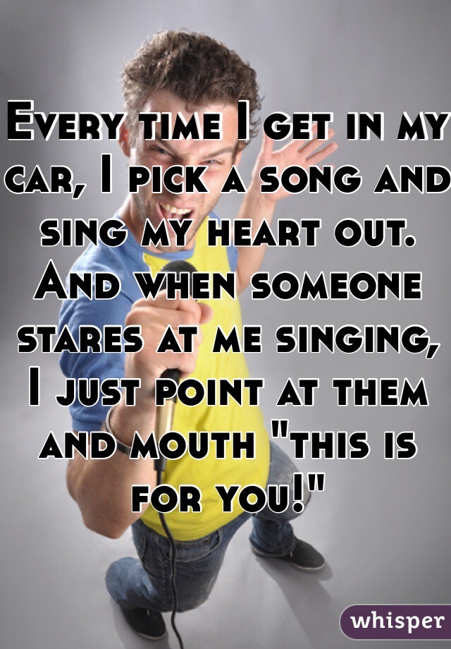 Every time I get in my car, I pick a song and sing my heart out. And when someone stares at me singing, I just point at them and mouth "this is for you!" 