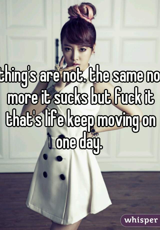 thing's are not. the same no more it sucks but fuck it that's life keep moving on one day. 