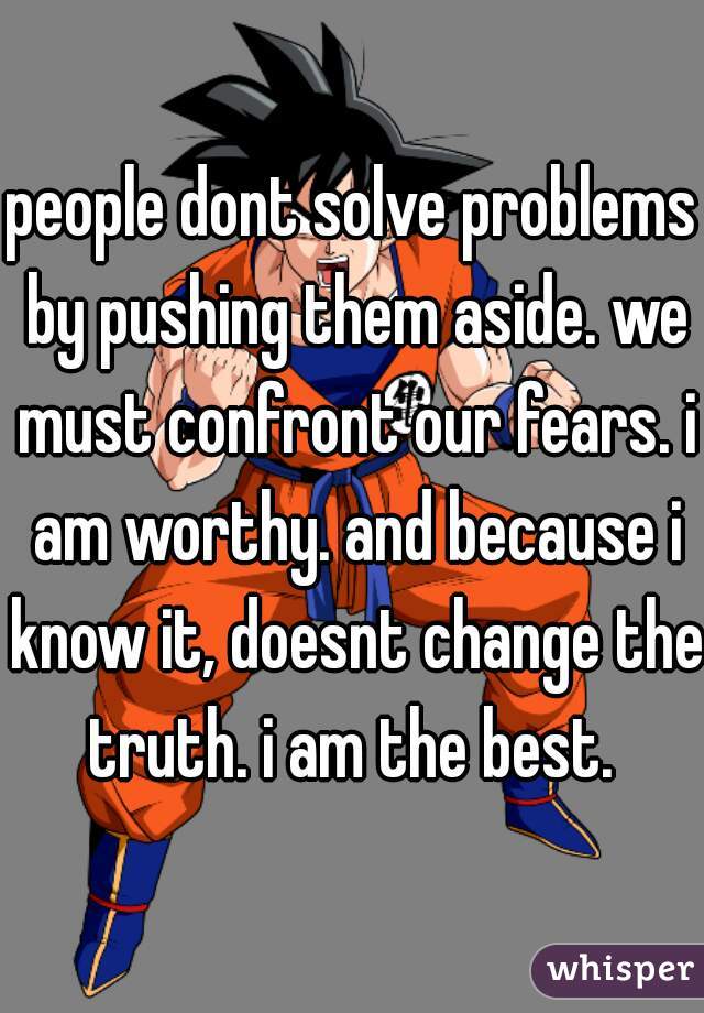 people dont solve problems by pushing them aside. we must confront our fears. i am worthy. and because i know it, doesnt change the truth. i am the best. 