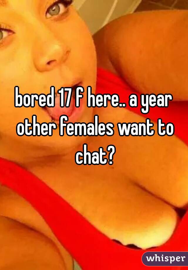 bored 17 f here.. a year other females want to chat?