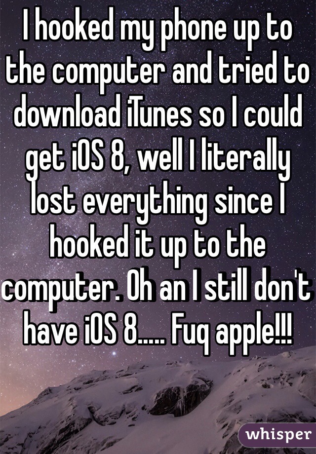 I hooked my phone up to the computer and tried to download iTunes so I could get iOS 8, well I literally lost everything since I hooked it up to the computer. Oh an I still don't have iOS 8..... Fuq apple!!!