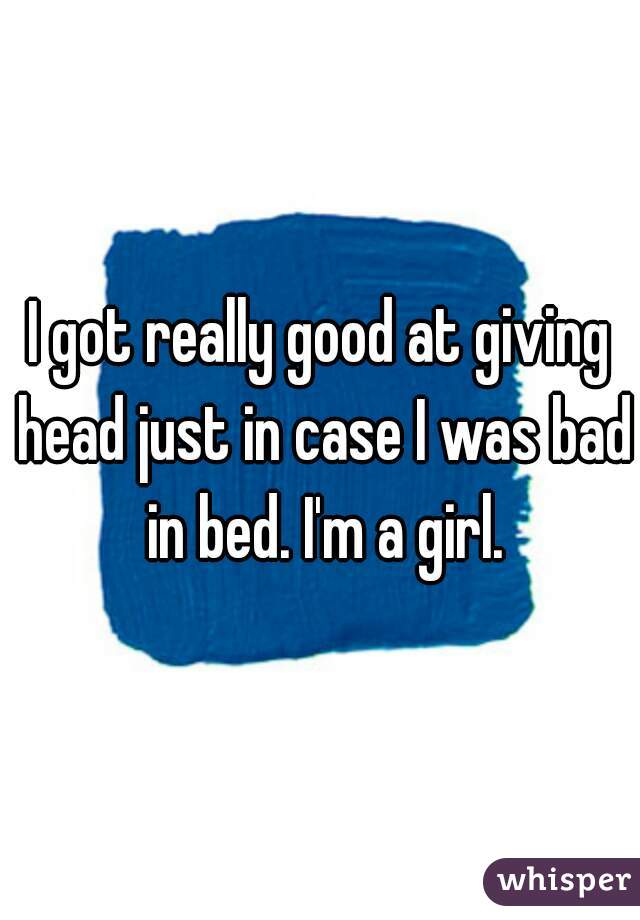 I got really good at giving head just in case I was bad in bed. I'm a girl.