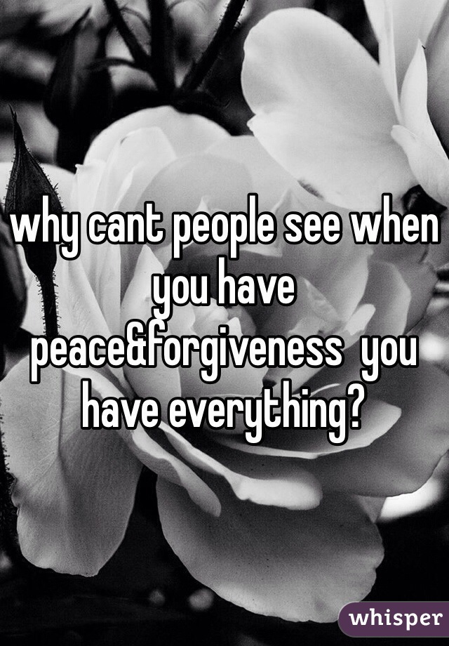 why cant people see when you have peace&forgiveness  you have everything?