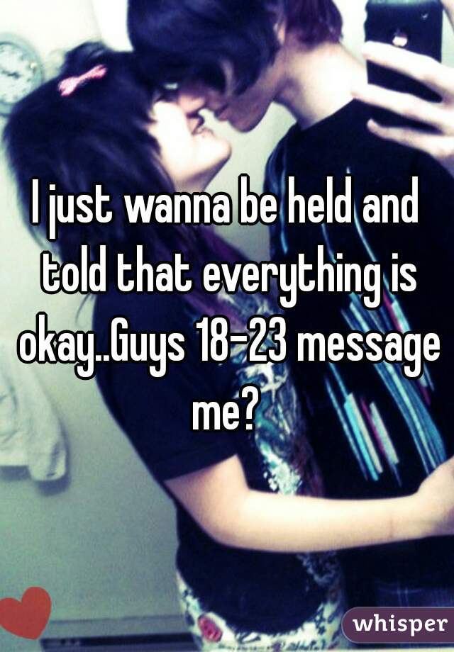 I just wanna be held and told that everything is okay..Guys 18-23 message me? 