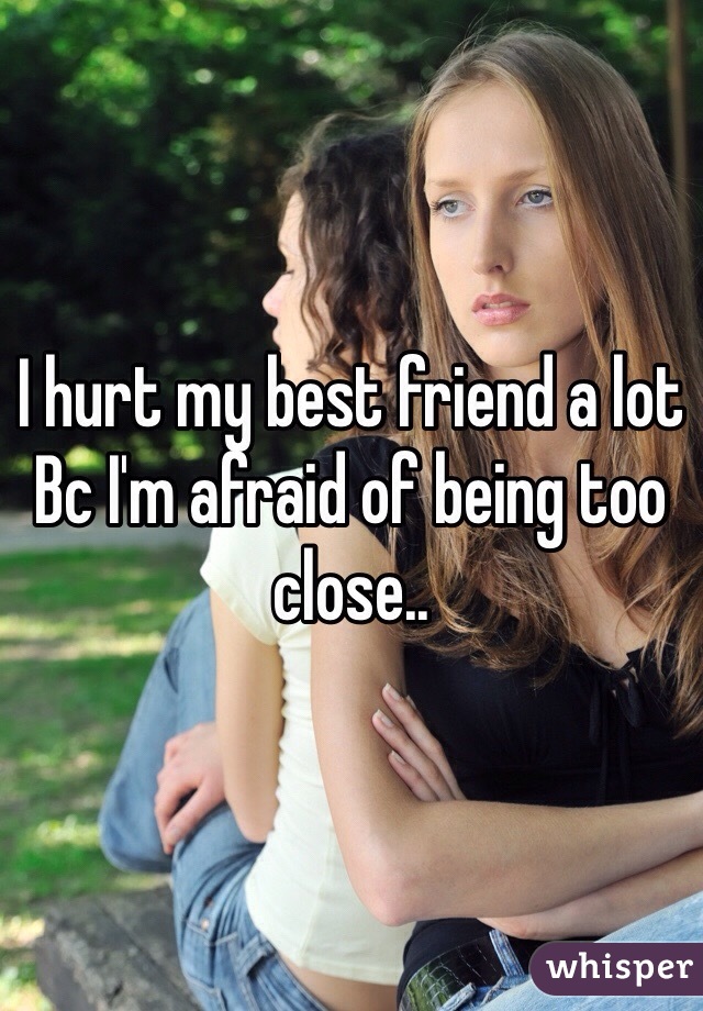 I hurt my best friend a lot Bc I'm afraid of being too close..   