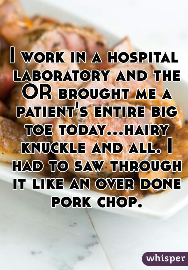 I work in a hospital laboratory and the OR brought me a patient's entire big toe today...hairy knuckle and all. I had to saw through it like an over done pork chop.