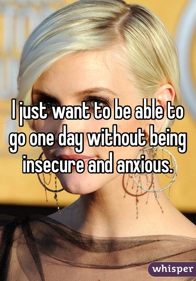 I just want to be able to go one day without being insecure and anxious. 
