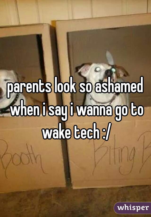 parents look so ashamed when i say i wanna go to wake tech :/