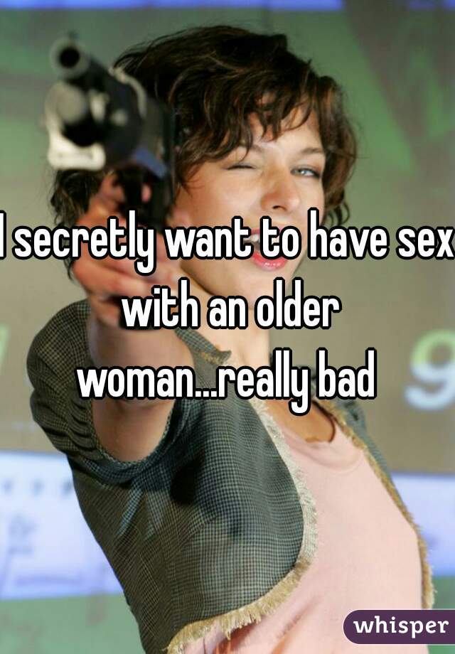 I secretly want to have sex with an older woman...really bad 