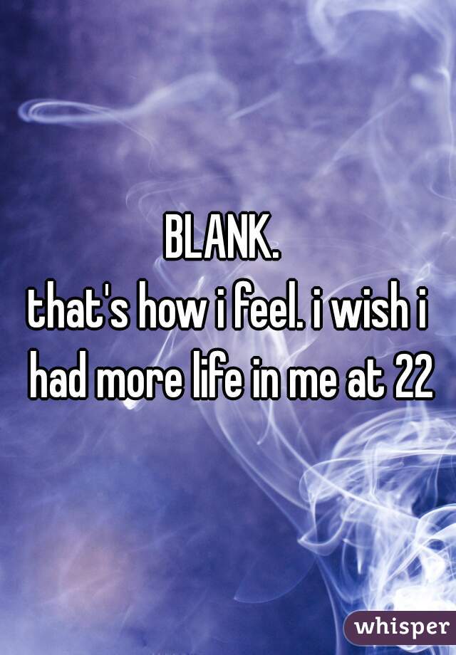 BLANK. 
that's how i feel. i wish i had more life in me at 22