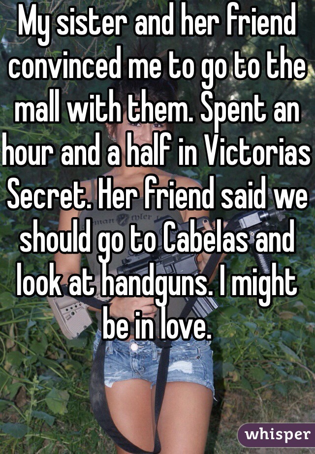 My sister and her friend convinced me to go to the mall with them. Spent an hour and a half in Victorias Secret. Her friend said we should go to Cabelas and look at handguns. I might be in love.
