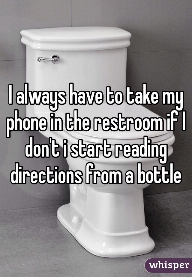I always have to take my phone in the restroom if I don't i start reading directions from a bottle 