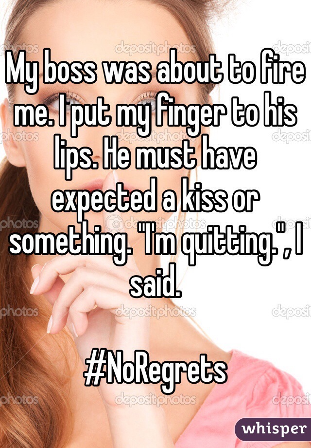 My boss was about to fire me. I put my finger to his lips. He must have expected a kiss or something. "I'm quitting.", I said. 

#NoRegrets