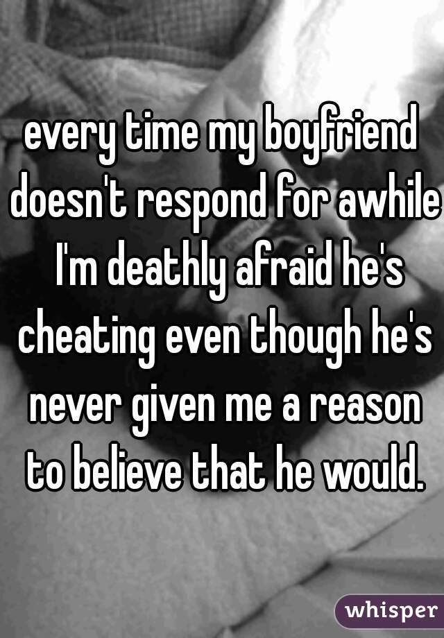 every time my boyfriend doesn't respond for awhile  I'm deathly afraid he's cheating even though he's never given me a reason to believe that he would.