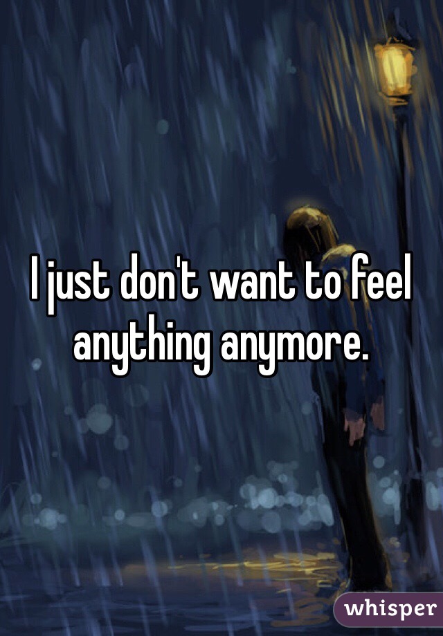 I just don't want to feel anything anymore. 