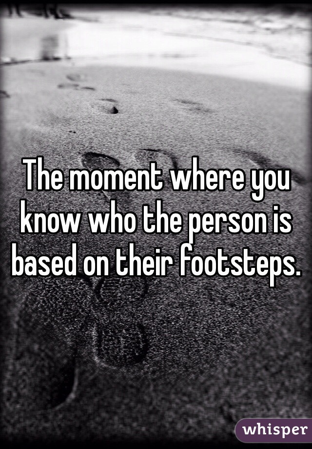 The moment where you know who the person is based on their footsteps.