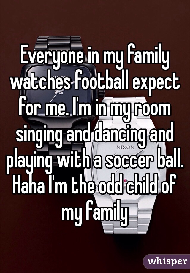 Everyone in my family watches football expect for me. I'm in my room singing and dancing and playing with a soccer ball. Haha I'm the odd child of my family 