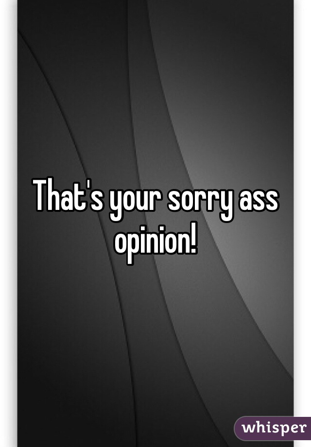 That's your sorry ass opinion!