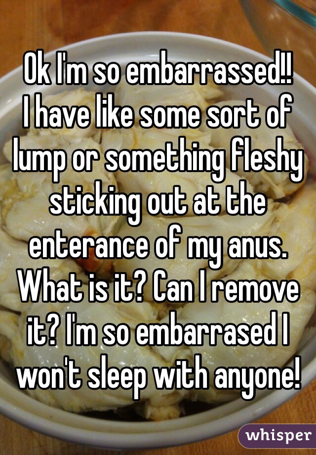 Ok I'm so embarrassed!!
I have like some sort of lump or something fleshy sticking out at the enterance of my anus. What is it? Can I remove it? I'm so embarrased I won't sleep with anyone!