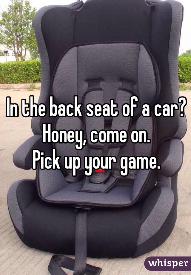 In the back seat of a car? Honey, come on. 
Pick up your game. 