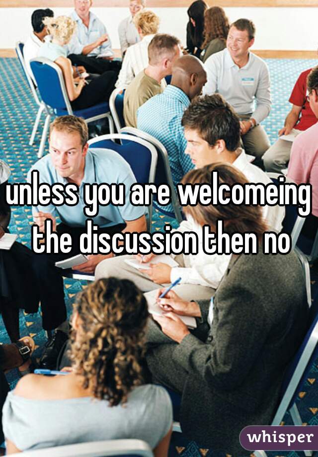 unless you are welcomeing the discussion then no