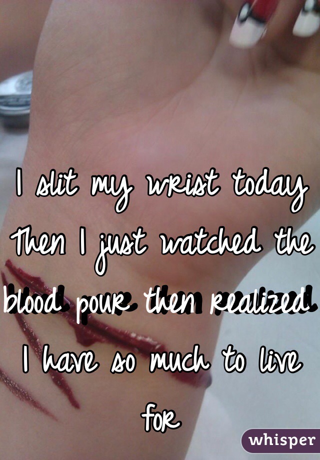 I slit my wrist today 
Then I just watched the blood pour then realized I have so much to live for