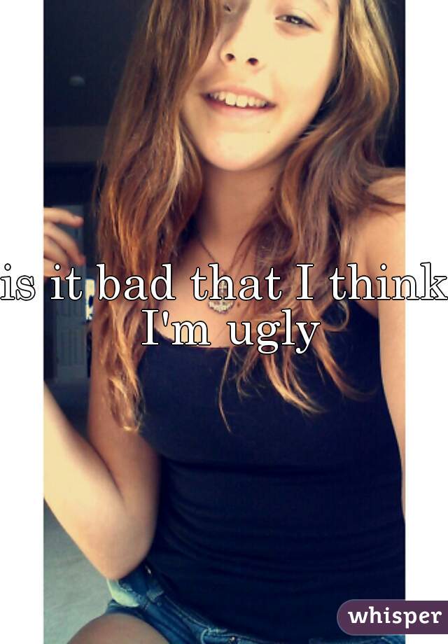 is it bad that I think I'm ugly
