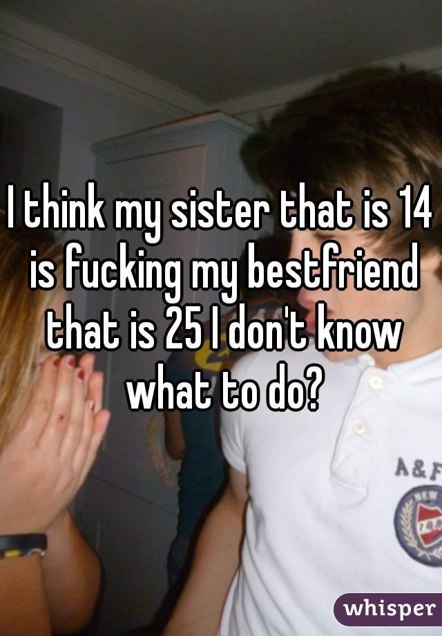 I think my sister that is 14 is fucking my bestfriend that is 25 I don't know what to do?