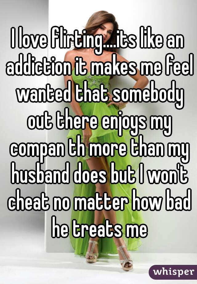 I love flirting....its like an addiction it makes me feel wanted that somebody out there enjoys my compan th more than my husband does but I won't cheat no matter how bad he treats me