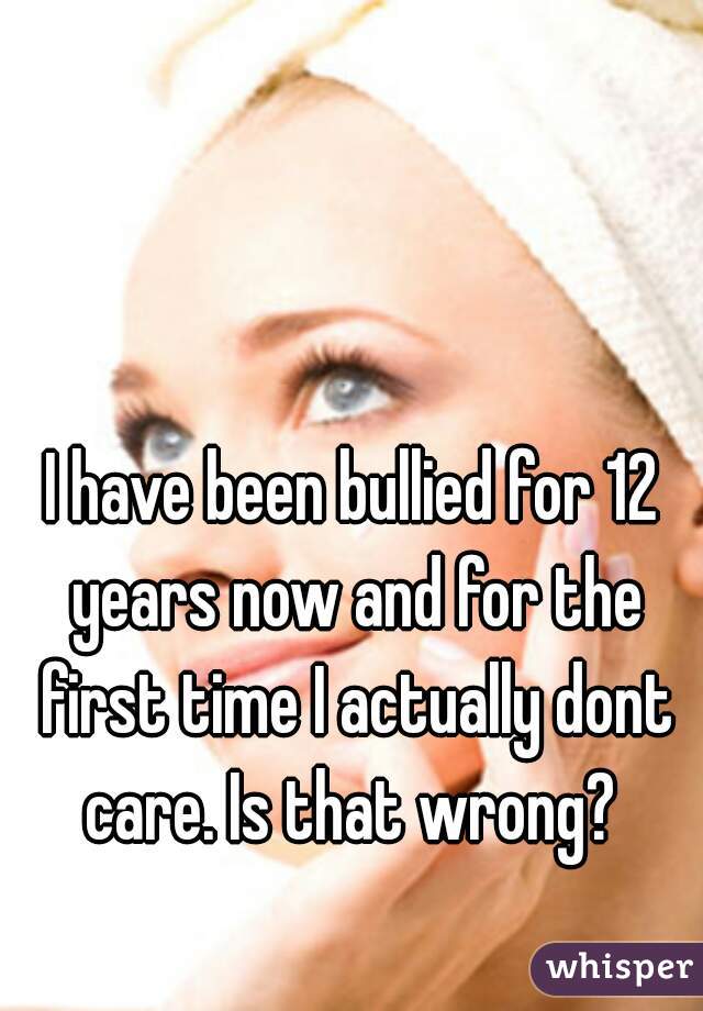 I have been bullied for 12 years now and for the first time I actually dont care. Is that wrong? 