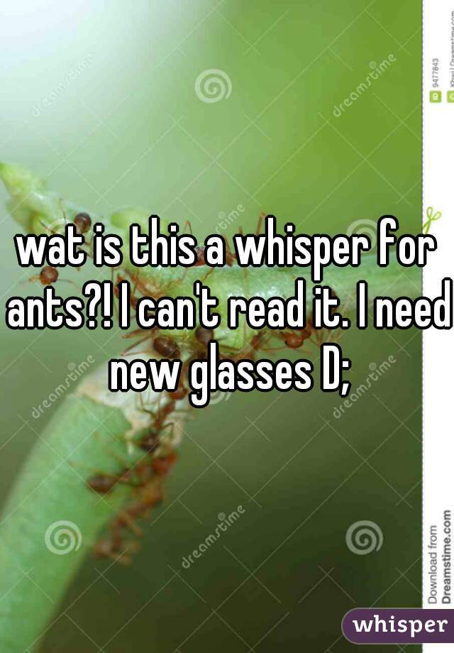 wat is this a whisper for ants?! I can't read it. I need new glasses D;