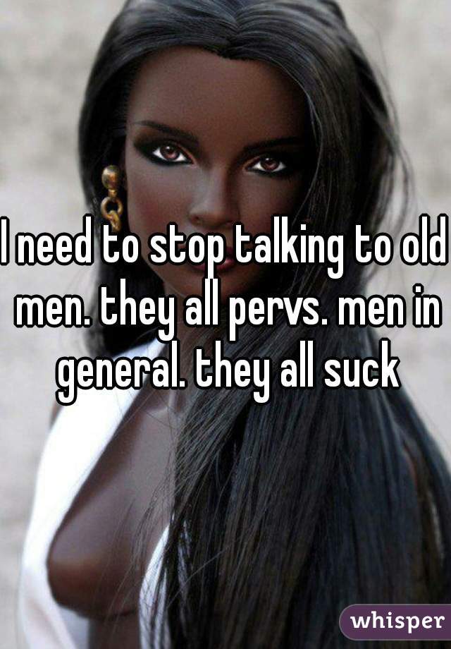 I need to stop talking to old men. they all pervs. men in general. they all suck