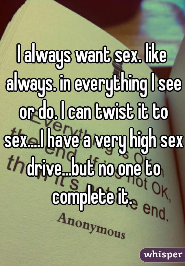 I always want sex. like always. in everything I see or do. I can twist it to sex....I have a very high sex drive...but no one to complete it. 