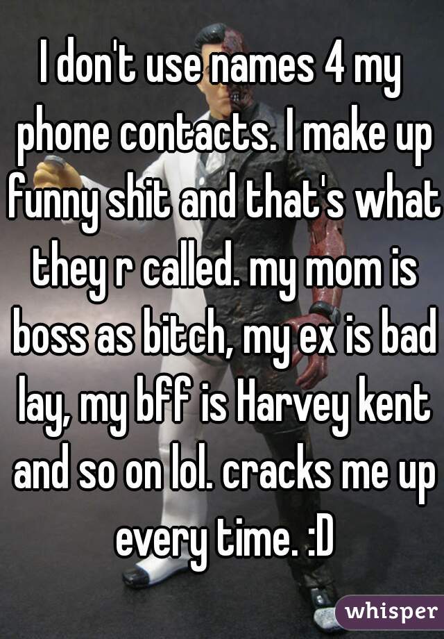 I don't use names 4 my phone contacts. I make up funny shit and that's what they r called. my mom is boss as bitch, my ex is bad lay, my bff is Harvey kent and so on lol. cracks me up every time. :D