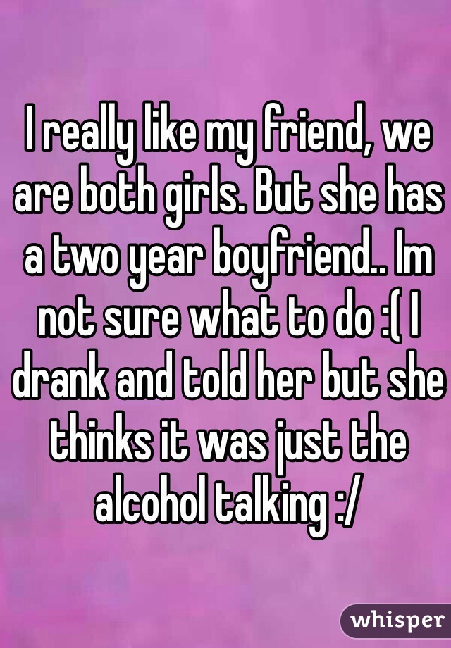 I really like my friend, we are both girls. But she has a two year boyfriend.. Im not sure what to do :( I drank and told her but she thinks it was just the alcohol talking :/