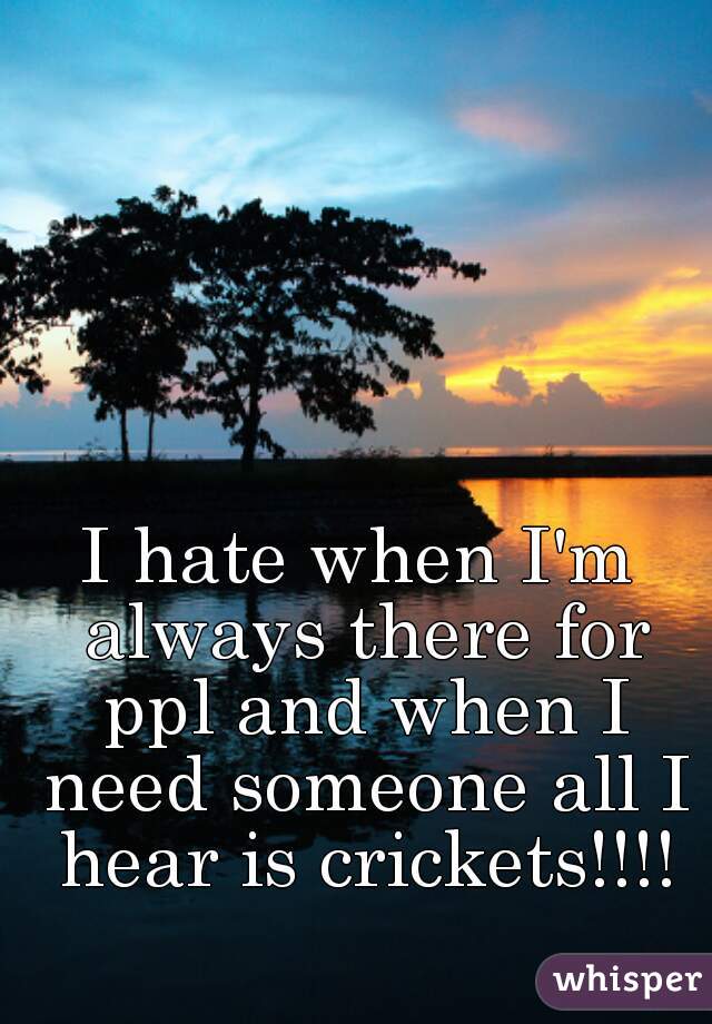 I hate when I'm always there for ppl and when I need someone all I hear is crickets!!!!