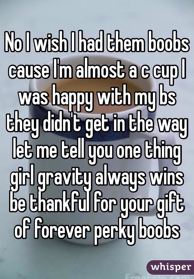 No I wish I had them boobs cause I'm almost a c cup I was happy with my bs they didn't get in the way let me tell you one thing girl gravity always wins be thankful for your gift of forever perky boobs