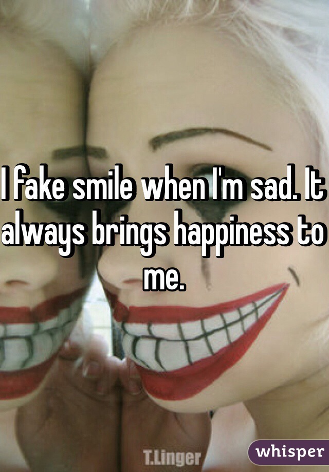 I fake smile when I'm sad. It always brings happiness to me. 