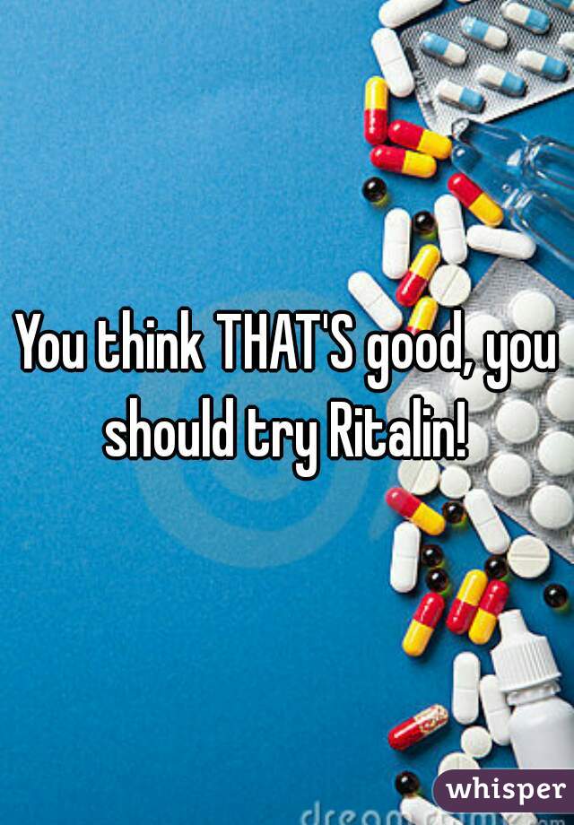 You think THAT'S good, you should try Ritalin! 