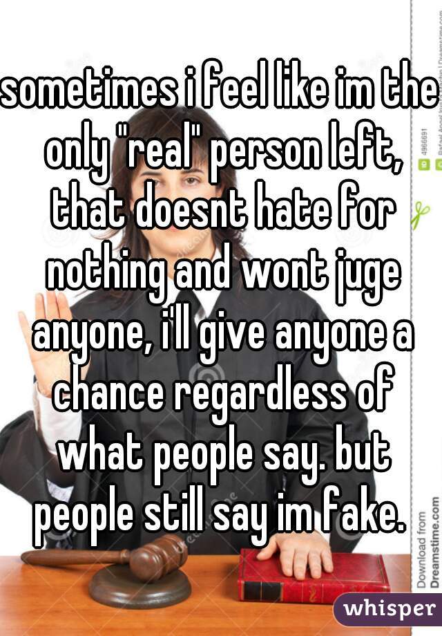 sometimes i feel like im the only "real" person left, that doesnt hate for nothing and wont juge anyone, i'll give anyone a chance regardless of what people say. but people still say im fake. 