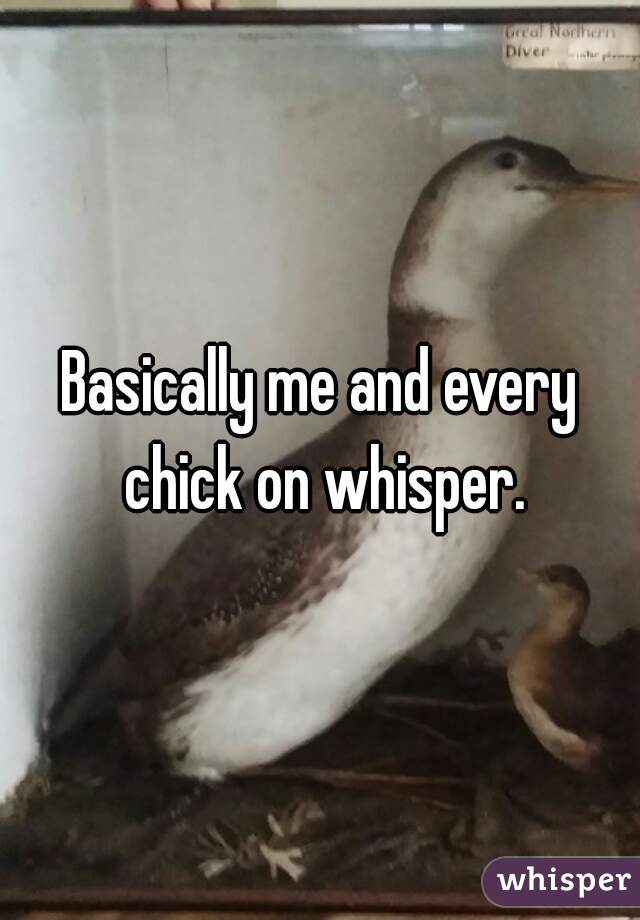 Basically me and every chick on whisper.