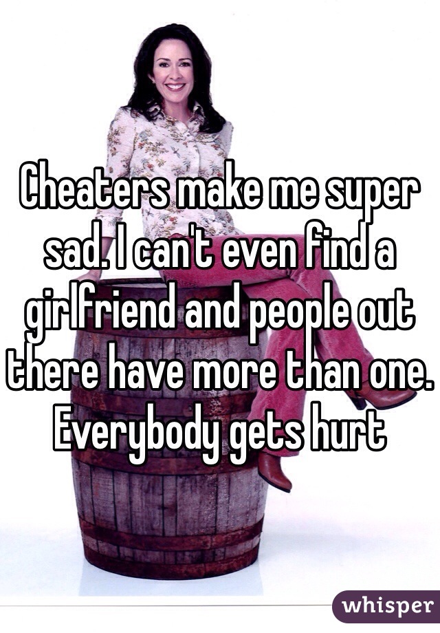 Cheaters make me super sad. I can't even find a girlfriend and people out there have more than one. Everybody gets hurt 